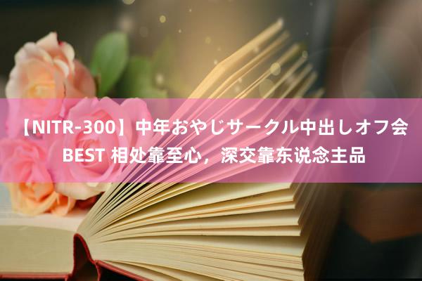 【NITR-300】中年おやじサークル中出しオフ会 BEST 相处靠至心,深交靠东说念主品