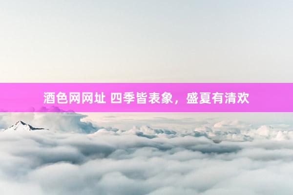 酒色网网址 四季皆表象,盛夏有清欢