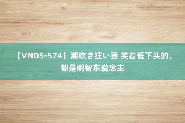 【VNDS-574】潮吹き狂い妻 笑着低下头的,都是明智东说念主