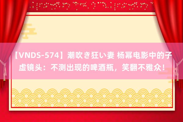 【VNDS-574】潮吹き狂い妻 杨幂电影中的子虚镜头:不测出现的啤酒瓶,笑翻不雅众!