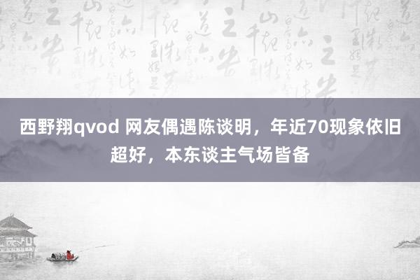 西野翔qvod 网友偶遇陈谈明,年近70现象依旧超好,本东谈主气场皆备
