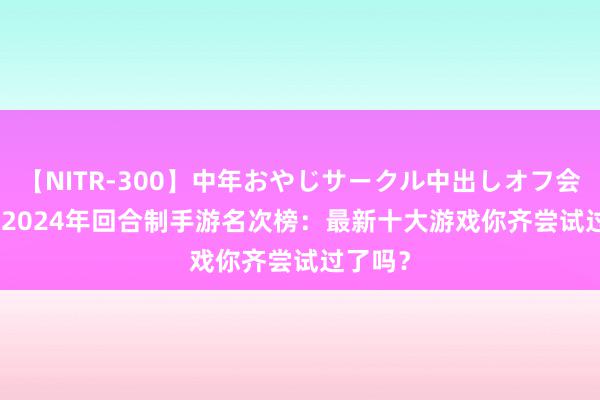 【NITR-300】中年おやじサークル中出しオフ会 BEST 2024年回合制手游名次榜:最新十大游戏你齐尝试过了吗?