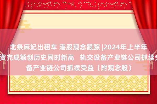 北条麻妃出租车 港股观念跟踪 |2024年上半年铁路固定钞票投资完成额创历史同时新高   轨交设备产业链公司抓续受益（附观念股）