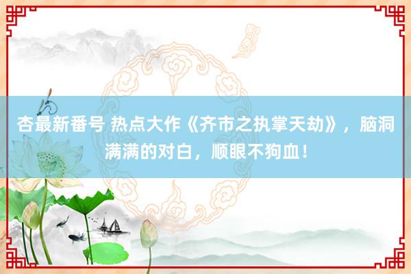 杏最新番号 热点大作《齐市之执掌天劫》,脑洞满满的对白,顺眼不狗血!