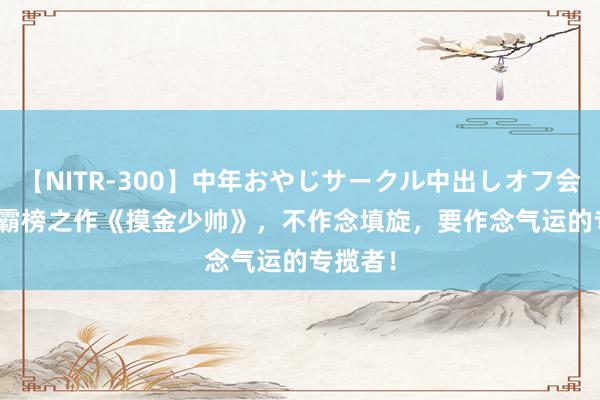 【NITR-300】中年おやじサークル中出しオフ会 BEST 霸榜之作《摸金少帅》,不作念填旋,要作念气运的专揽者!