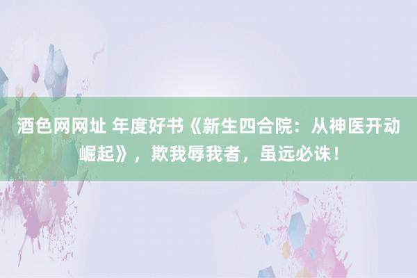 酒色网网址 年度好书《新生四合院:从神医开动崛起》,欺我辱我者,虽远必诛!