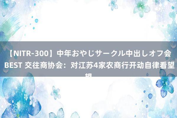 【NITR-300】中年おやじサークル中出しオフ会 BEST 交往商协会:对江苏4家农商行开动自律看望