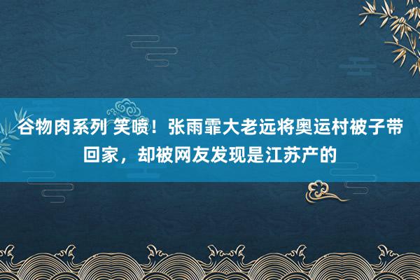 谷物肉系列 笑喷!张雨霏大老远将奥运村被子带回家,却被网友发现是江苏产的