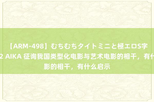 【ARM-498】むちむちタイトミニと極エロS字ライン 2 AIKA 征询我国类型化电影与艺术电影的相干,有什么启示