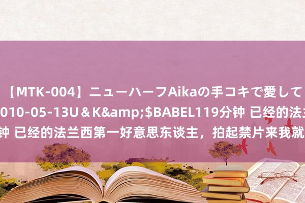 【MTK-004】ニューハーフAikaの手コキで愛して…。</a>2010-05-13U&K&$BABEL119分钟 已经的法兰西第一好意思东谈主,拍起禁片来我就不信你舍得不点开看