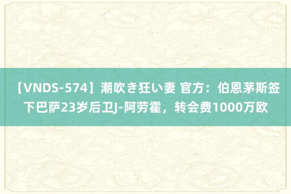【VNDS-574】潮吹き狂い妻 官方:伯恩茅斯签下巴萨23岁后卫J-阿劳霍,转会费1000万欧