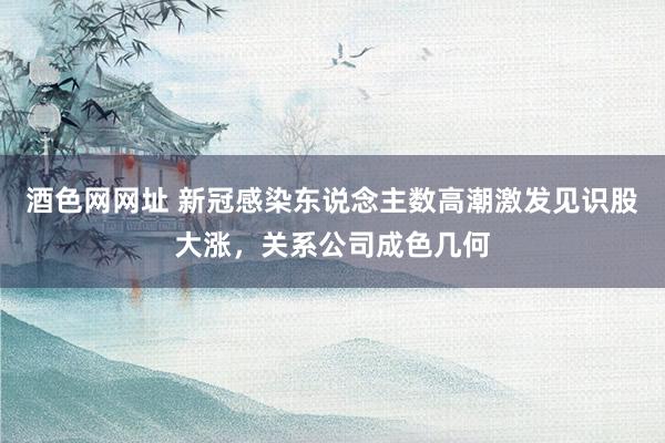 酒色网网址 新冠感染东说念主数高潮激发见识股大涨,关系公司成色几何