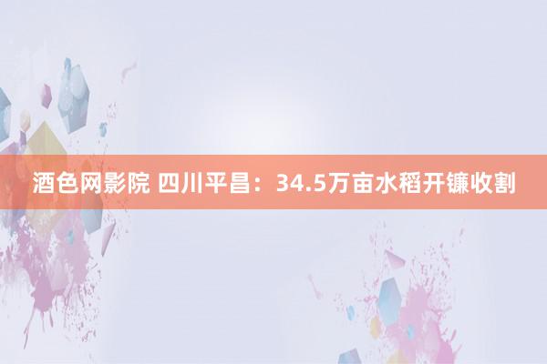 酒色网影院 四川平昌:34.5万亩水稻开镰收割