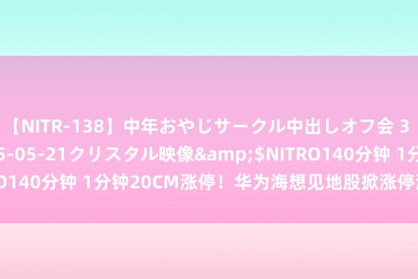 【NITR-138】中年おやじサークル中出しオフ会 3 杏</a>2015-05-21クリスタル映像&$NITRO140分钟 1分钟20CM涨停！华为海想见地股掀涨停潮 发生了什么