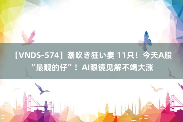 【VNDS-574】潮吹き狂い妻 11只!今天A股“最靓的仔”!AI眼镜见解不竭大涨