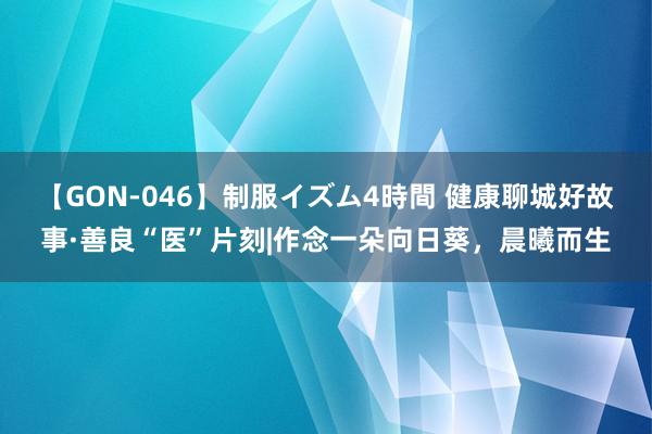 【GON-046】制服イズム4時間 健康聊城好故事·善良“医”片刻|作念一朵向日葵,晨曦而生