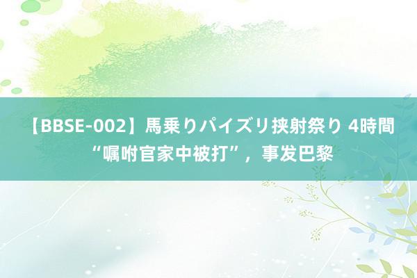 【BBSE-002】馬乗りパイズリ挟射祭り 4時間 “嘱咐官家中被打”,事发巴黎