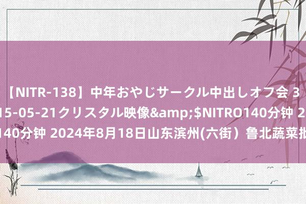 【NITR-138】中年おやじサークル中出しオフ会 3 杏</a>2015-05-21クリスタル映像&$NITRO140分钟 2024年8月18日山东滨州(六街)鲁北蔬菜批发市集价