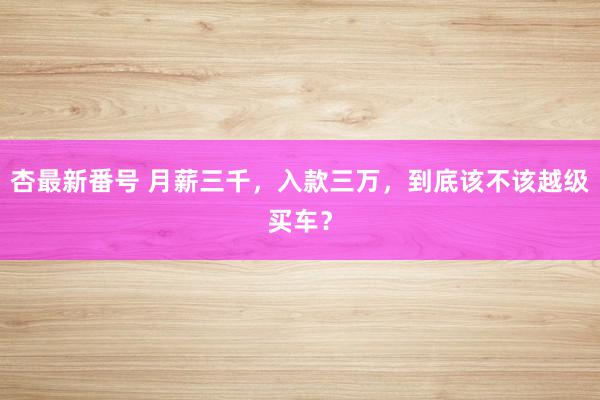 杏最新番号 月薪三千,入款三万,到底该不该越级买车?