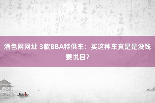 酒色网网址 3款BBA特供车:买这种车真是是没钱要悦目?
