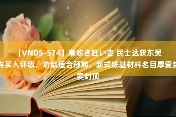 【VNDS-574】潮吹き狂い妻 民士达获东吴证券买入评级,功绩适合预期,新式纸基材料名目厚爱封顶
