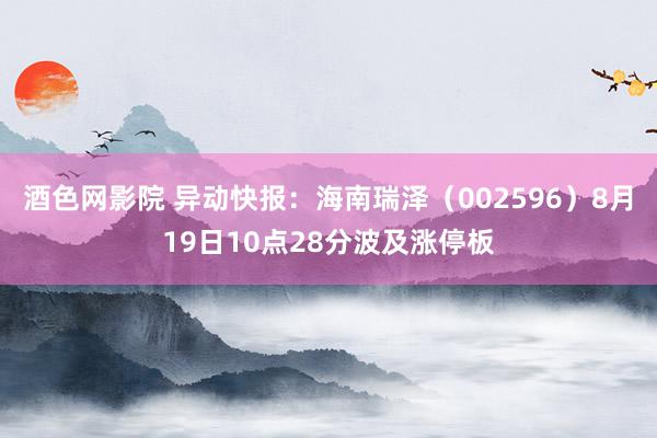 酒色网影院 异动快报:海南瑞泽(002596)8月19日10点28分波及涨停板