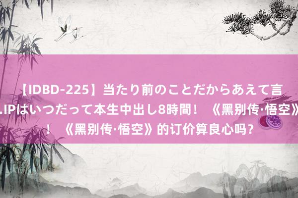 【IDBD-225】当たり前のことだからあえて言わなかったけど…IPはいつだって本生中出し8時間! 《黑别传·悟空》的订价算良心吗?