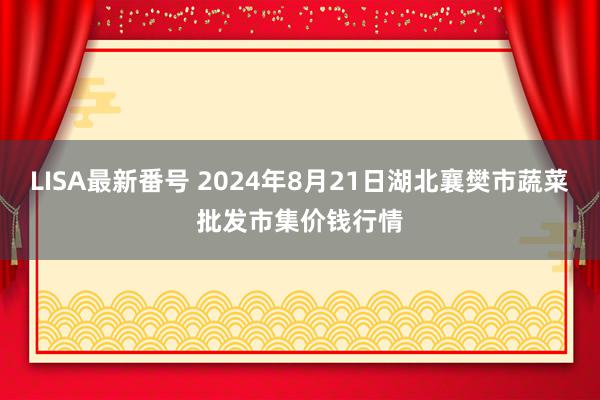 LISA最新番号 2024年8月21日湖北襄樊市蔬菜批发市集价钱行情