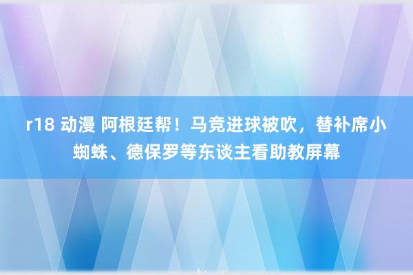 r18 动漫 阿根廷帮!马竞进球被吹,替补席小蜘蛛、德保罗等东谈主看助教屏幕