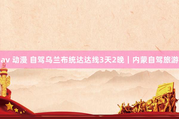 av 动漫 自驾乌兰布统达达线3天2晚|内蒙自驾旅游