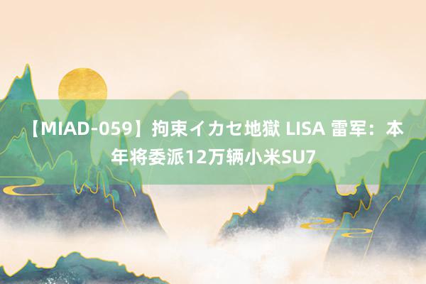 【MIAD-059】拘束イカセ地獄 LISA 雷军:本年将委派12万辆小米SU7