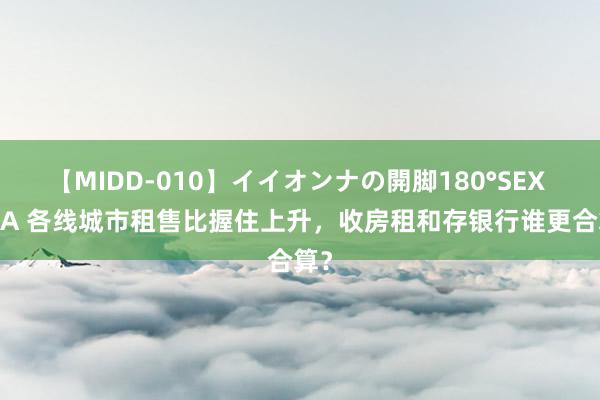【MIDD-010】イイオンナの開脚180°SEX LISA 各线城市租售比握住上升,收房租和存银行谁更合算?