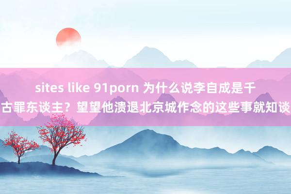 sites like 91porn 为什么说李自成是千古罪东谈主?望望他溃退北京城作念的这些事就知谈