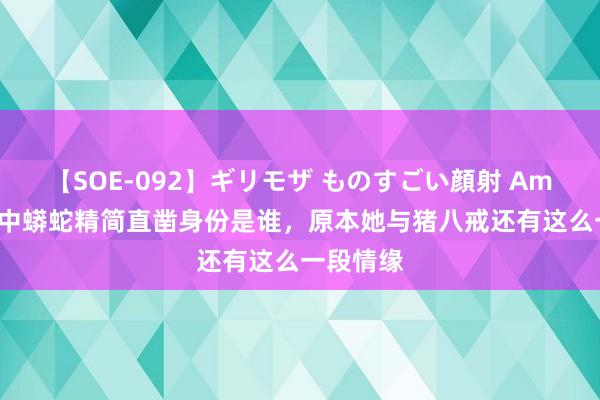 【SOE-092】ギリモザ ものすごい顔射 Ami 西纪行中蟒蛇精简直凿身份是谁,原本她与猪八戒还有这么一段情缘