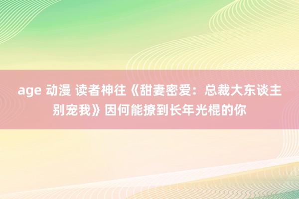 age 动漫 读者神往《甜妻密爱：总裁大东谈主别宠我》因何能撩到长年光棍的你