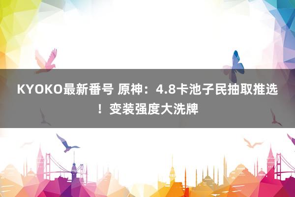 KYOKO最新番号 原神:4.8卡池子民抽取推选!变装强度大洗牌