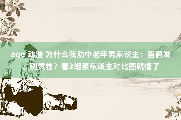 age 动漫 为什么我劝中老年男东谈主:留鹤发、别烫卷?看3组素东谈主对比图就懂了