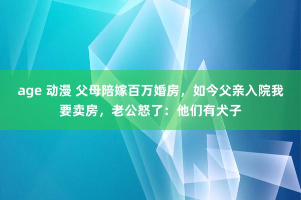 age 动漫 父母陪嫁百万婚房,如今父亲入院我要卖房,老公怒了:他们有犬子