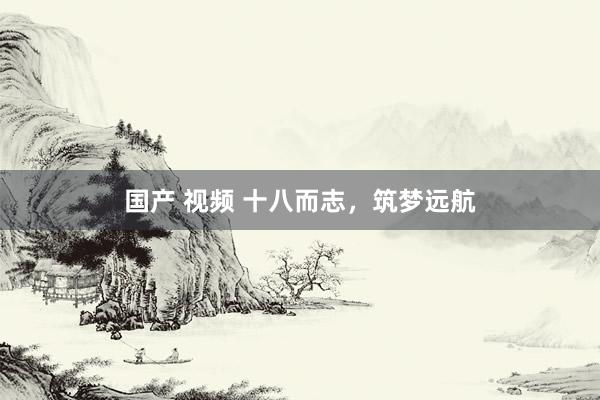 国产 视频 十八而志，筑梦远航