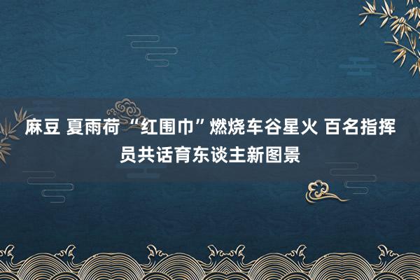 麻豆 夏雨荷 “红围巾”燃烧车谷星火 百名指挥员共话育东谈主新图景