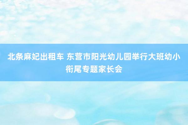 北条麻妃出租车 东营市阳光幼儿园举行大班幼小衔尾专题家长会
