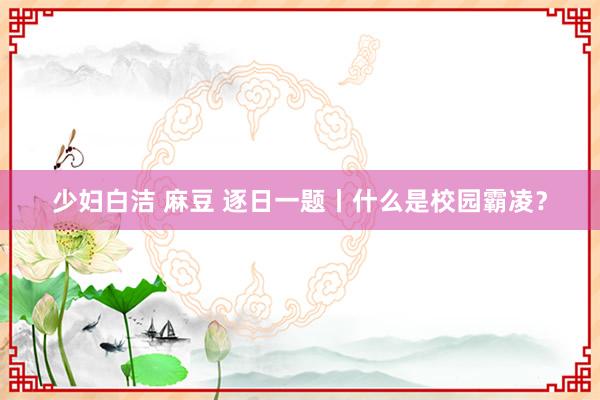 少妇白洁 麻豆 逐日一题丨什么是校园霸凌？