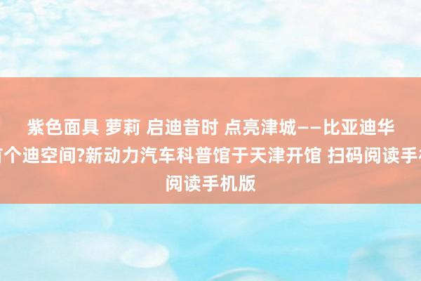 紫色面具 萝莉 启迪昔时 点亮津城——比亚迪华北首个迪空间?新动力汽车科普馆于天津开馆 扫码阅读手机版