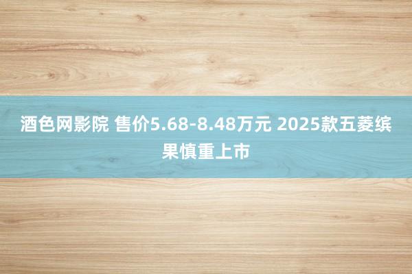 酒色网影院 售价5.68-8.48万元 2025款五菱缤果慎重上市