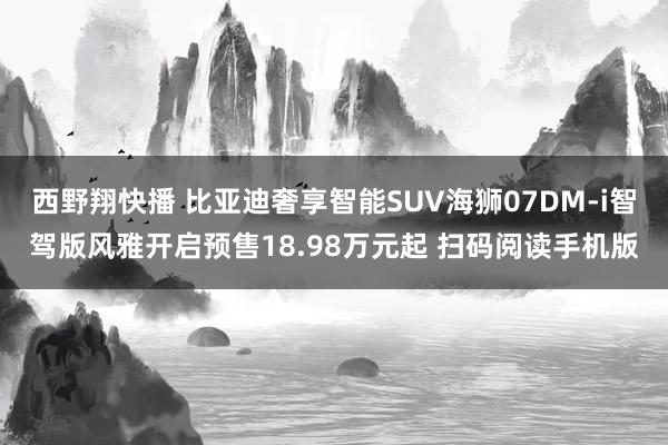 西野翔快播 　比亚迪奢享智能SUV海狮07DM-i智驾版风雅开启预售18.98万元起 扫码阅读手机版