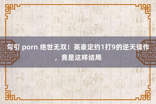 勾引 porn 绝世无双!英豪定约1打9的逆天操作,竟是这样结局