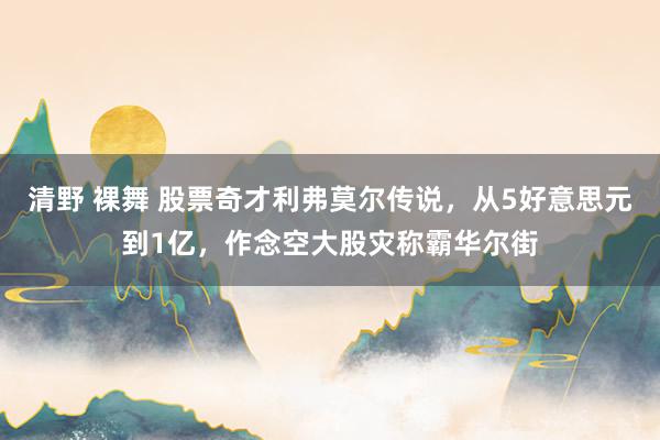 清野 裸舞 股票奇才利弗莫尔传说，从5好意思元到1亿，作念空大股灾称霸华尔街