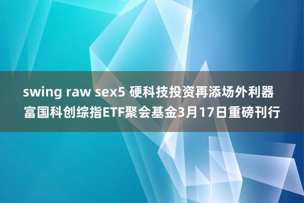 swing raw sex5 硬科技投资再添场外利器  富国科创综指ETF聚会基金3月17日重磅刊行