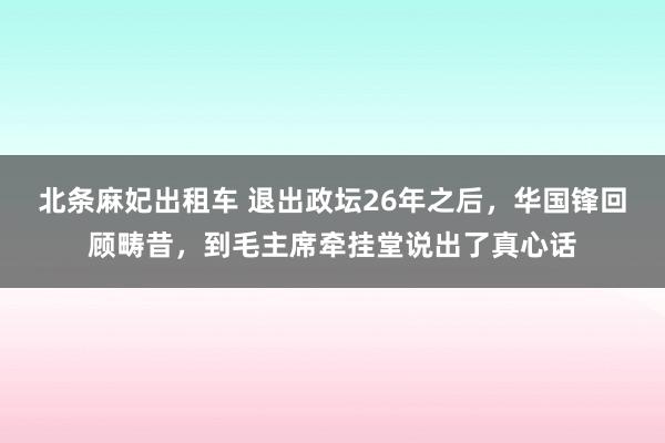 北条麻妃出租车 退出政坛26年之后,华国锋回顾畴昔,到毛主席牵挂堂说出了真心话
