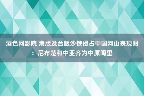 酒色网影院 港版及台版沙俄侵占中国河山表现图:尼布楚和中亚齐为中原闾里